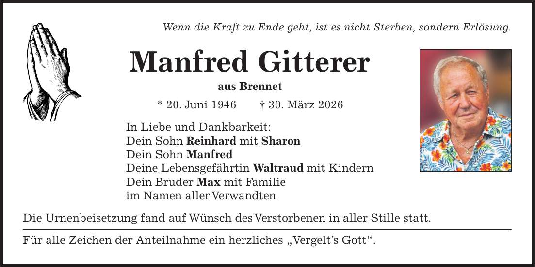 Wenn die Kraft zu Ende geht, ist es nicht Sterben, sondern Erlösung. Manfred Gitterer aus Brennet * 20. Juni 1946 + 30. März 2026 In Liebe und Dankbarkeit: Dein Sohn Reinhard mit Sharon Dein Sohn Manfred Deine Lebensgefährtin Waltraud mit Kindern Dein Bruder Max mit Familie im Namen aller Verwandten Die Urnenbeisetzung fand auf Wünsch des Verstorbenen in aller Stille statt. Für alle Zeichen der Anteilnahme ein herzliches 'Vergelt's Gott'.