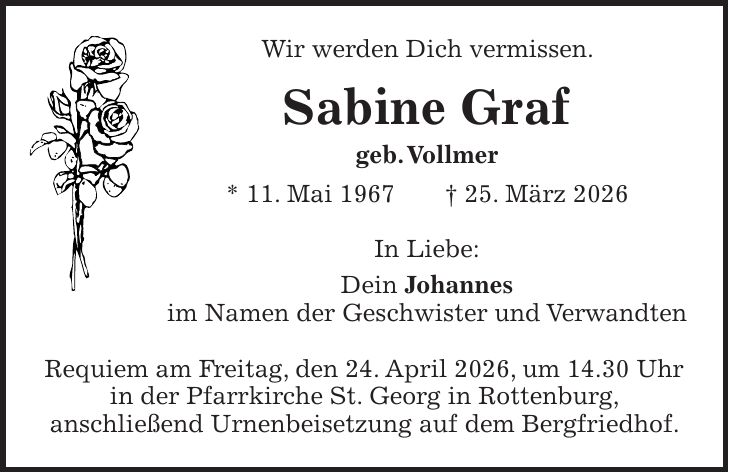 Wir werden Dich vermissen. Sabine Graf geb. Vollmer * 11. Mai 1967 + 25. März 2026 In Liebe: Dein Johannes im Namen der Geschwister und Verwandten Requiem am Freitag, den 24. April 2026, um 14.30 Uhr in der Pfarrkirche St. Georg in Rottenburg, anschließend Urnenbeisetzung auf dem Bergfriedhof.