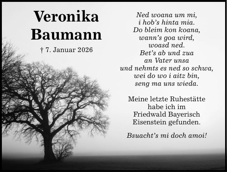 VeronikaBaumann_ 7. Januar 2026Ned woana um mi,i hob's hinta mia.Do bleim kon koana,wann's goa wird,woasd ned.Bet's ab und zuaan Vater unsaund nehmts es ned so schwa,wei do wo i aitz bin,seng ma uns wieda.Meine letzte Ruhestättehabe ich imFriedwald BayerischEisenstein gefunden.Bsuacht's mi doch amoi!