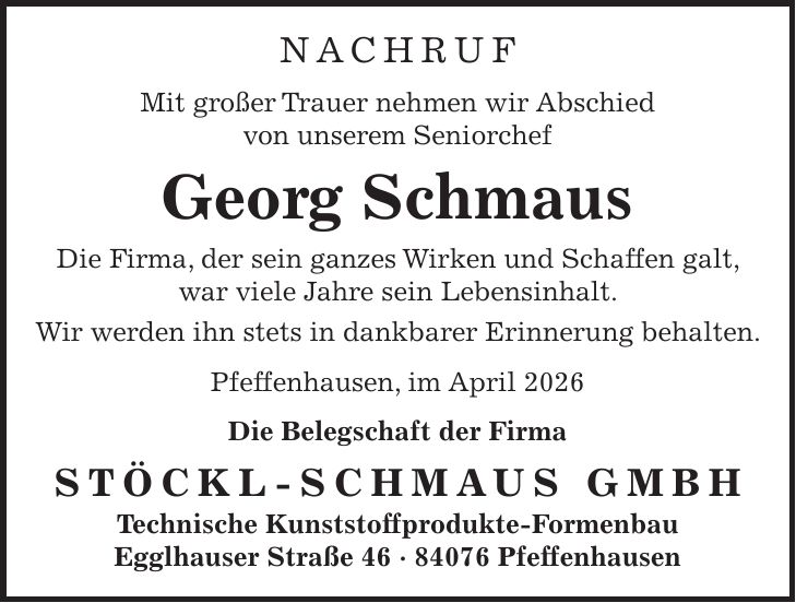 NACHRUF Mit großer Trauer nehmen wir Abschied von unserem Seniorchef Georg Schmaus Die Firma, der sein ganzes Wirken und Schaffen galt, war viele Jahre sein Lebensinhalt. Wir werden ihn stets in dankbarer Erinnerung behalten. Pfeffenhausen, im April 2026 Die Belegschaft der Firma Stöckl-Schmaus GmbH Technische Kunststoffprodukte-Formenbau Egglhauser Straße *** Pfeffenhausen 