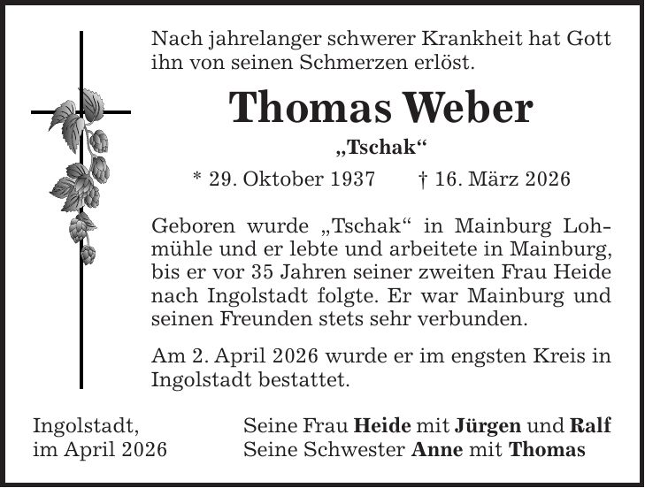 Nach jahrelanger schwerer Krankheit hat Gott ihn von seinen Schmerzen erlöst. Thomas Weber 'Tschak' * 29. Oktober 1937 + 16. März 2026 Geboren wurde 'Tschak' in Mainburg Lohmühle und er lebte und arbeitete in Mainburg, bis er vor 35 Jahren seiner zweiten Frau Heide nach Ingolstadt folgte. Er war Mainburg und seinen Freunden stets sehr verbunden. Am 2. April 2026 wurde er im engsten Kreis in Ingolstadt bestattet. Ingolstadt, Seine Frau Heide mit Jürgen und Ralf im April 2026 Seine Schwester Anne mit Thomas