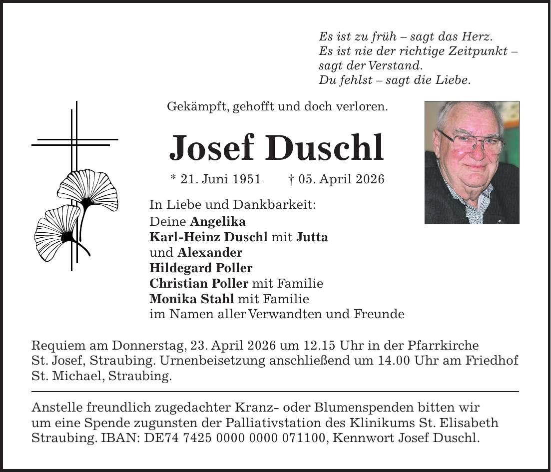 Es ist zu früh - sagt das Herz. Es ist nie der richtige Zeitpunkt - sagt der Verstand. Du fehlst - sagt die Liebe. Gekämpft, gehofft und doch verloren. Josef Duschl * 21. Juni 1951 + 05. April 2026 In Liebe und Dankbarkeit: Deine Angelika Karl-Heinz Duschl mit Jutta und Alexander Hildegard Poller Christian Poller mit Familie Monika Stahl mit Familie im Namen aller Verwandten und Freunde Requiem am Donnerstag, 23. April 2026 um 12.15 Uhr in der Pfarrkirche St. Josef, Straubing. Urnenbeisetzung anschließend um 14.00 Uhr am Friedhof St. Michael, Straubing. Anstelle freundlich zugedachter Kranz- oder Blumenspenden bitten wir um eine Spende zugunsten der Palliativstation des Klinikums St. Elisabeth Straubing. IBAN: DE***, Kennwort Josef Duschl.