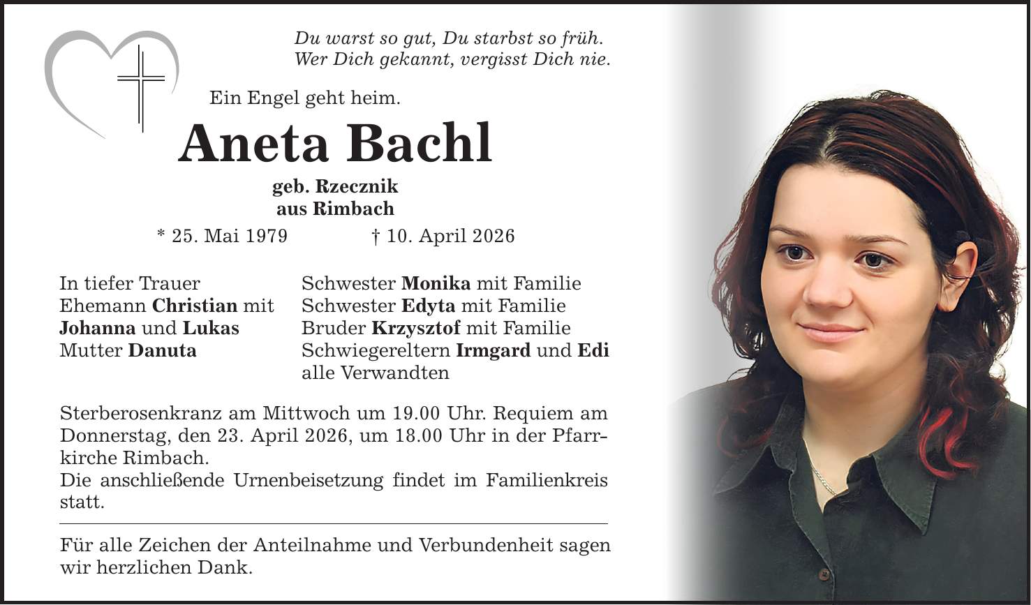 Du warst so gut, Du starbst so früh. Wer Dich gekannt, vergisst Dich nie. Ein Engel geht heim. Aneta Bachl geb. Rzecznik aus Rimbach * 25. Mai 1979 _ 10. April 2026 In tiefer Trauer Ehemann Christian mit Johanna und Lukas Mutter Danuta Schwester Monika mit Familie Schwester Edyta mit Familie Bruder Krzysztof mit Familie Schwiegereltern Irmgard und Edi alle Verwandten Sterberosenkranz am Mittwoch um 19.00 Uhr. Requiem am Donnerstag, den 23. April 2026, um 18.00 Uhr in der Pfarrkirche Rimbach. Die anschließende Urnenbeisetzung findet im Familienkreis statt. Für alle Zeichen der Anteilnahme und Verbundenheit sagen wir herzlichen Dank.