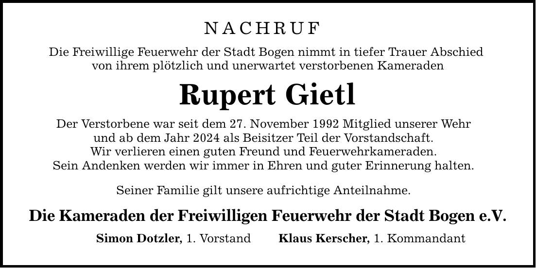 NACHRUFDie Freiwillige Feuerwehr der Stadt Bogen nimmt in tiefer Trauer Abschied von ihrem plötzlich und unerwartet verstorbenen KameradenRupert GietlDer Verstorbene war seit dem 27. November 1992 Mitglied unserer Wehrund ab dem Jahr 2024 als Beisitzer Teil der Vorstandschaft.Wir verlieren einen guten Freund und Feuerwehrkameraden.Sein Andenken werden wir immer in Ehren und guter Erinnerung halten.Seiner Familie gilt unsere aufrichtige Anteilnahme.Die Kameraden der Freiwilligen Feuerwehr der Stadt Bogen e.V.Simon Dotzler, 1. VorstandKlaus Kerscher, 1. Kommandant