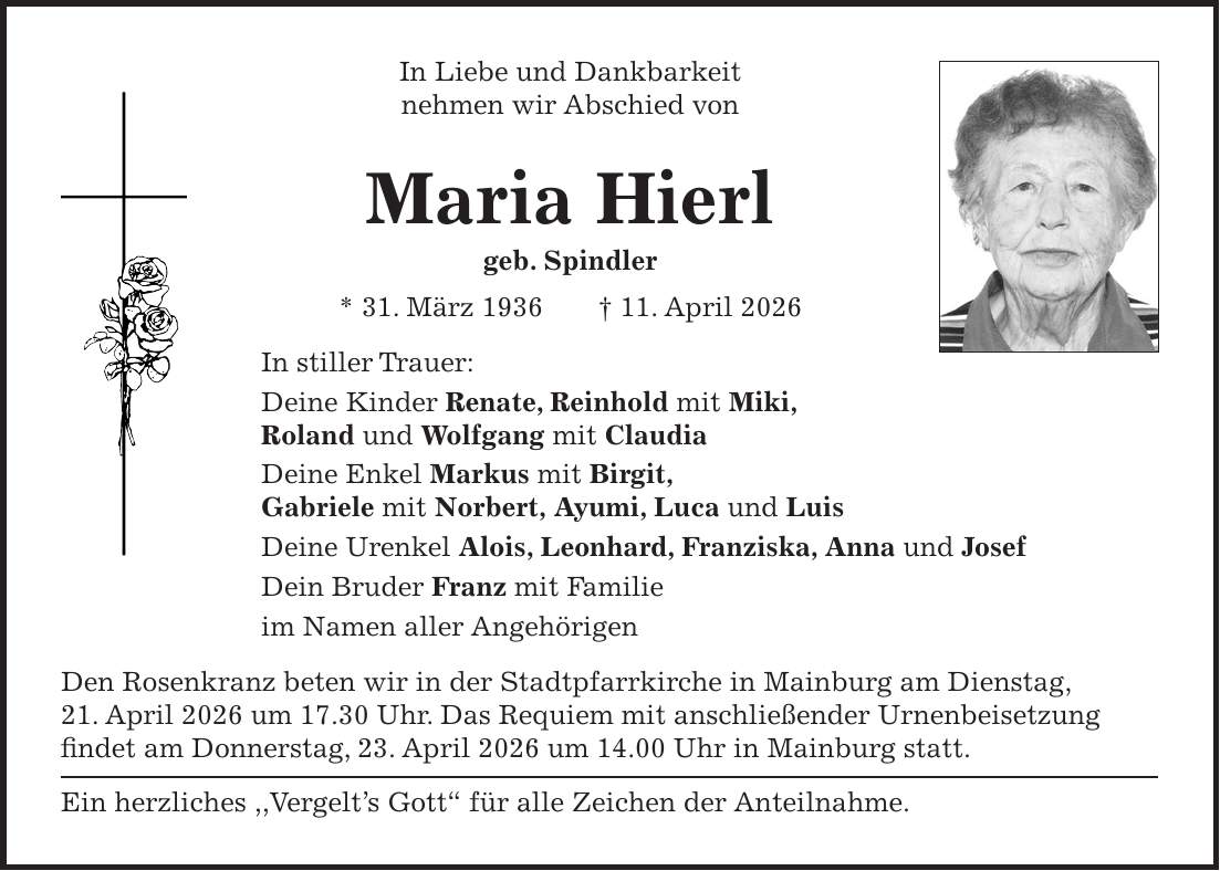 In Liebe und Dankbarkeit nehmen wir Abschied von Maria Hierl geb. Spindler * 31. März 1936 + 11. April 2026 In stiller Trauer: Deine Kinder Renate, Reinhold mit Miki, Roland und Wolfgang mit Claudia Deine Enkel Markus mit Birgit, Gabriele mit Norbert, Ayumi, Luca und Luis Deine Urenkel Alois, Leonhard, Franziska, Anna und Josef Dein Bruder Franz mit Familie im Namen aller Angehörigen Den Rosenkranz beten wir in der Stadtpfarrkirche in Mainburg am Dienstag, 21. April 2026 um 17.30 Uhr. Das Requiem mit anschließender Urnenbeisetzung findet am Donnerstag, 23. April 2026 um 14.00 Uhr in Mainburg statt. Ein herzliches ,,Vergelt's Gott'' für alle Zeichen der Anteilnahme.