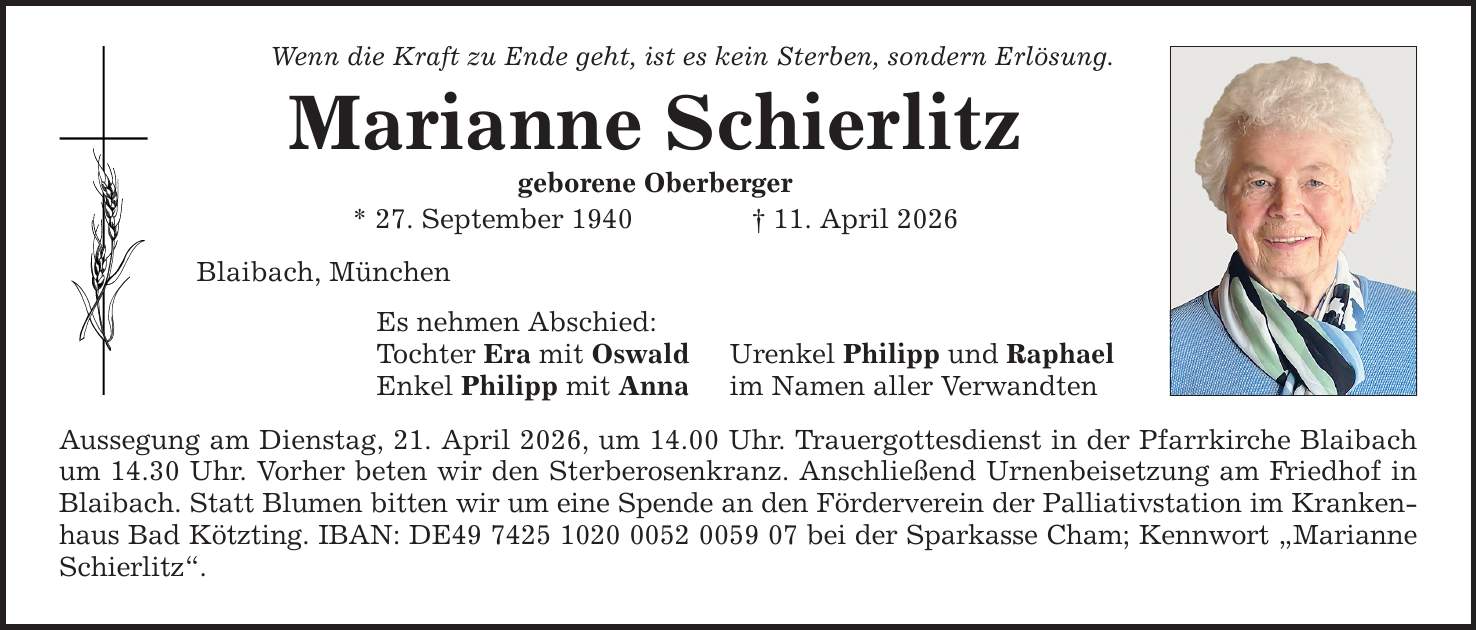 Wenn die Kraft zu Ende geht, ist es kein Sterben, sondern Erlösung. Marianne Schierlitz geborene Oberberger * 27. September 1940 _ 11. April 2026 Blaibach, München Es nehmen Abschied: Tochter Era mit Oswald Enkel Philipp mit Anna Urenkel Philipp und Raphael im Namen aller Verwandten Aussegung am Dienstag, 21. April 2026, um 14.00 Uhr. Trauergottesdienst in der Pfarrkirche Blaibach um 14.30 Uhr. Vorher beten wir den Sterberosenkranz. Anschließend Urnenbeisetzung am Friedhof in Blaibach. Statt Blumen bitten wir um eine Spende an den Förderverein der Palliativstation im Krankenhaus Bad Kötzting. IBAN: DE*** bei der Sparkasse Cham; Kennwort 