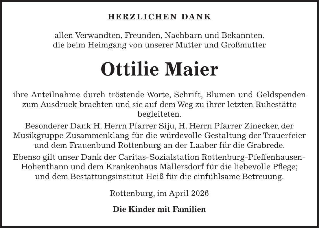  Herzlichen Dank allen Verwandten, Freunden, Nachbarn und Bekannten, die beim Heimgang von unserer Mutter und Großmutter Ottilie Maier ihre Anteilnahme durch tröstende Worte, Schrift, Blumen und Geldspenden zum Ausdruck brachten und sie auf dem Weg zu ihrer letzten Ruhestätte begleiteten. Besonderer Dank H. Herrn Pfarrer Siju, H. Herrn Pfarrer Zinecker, der Musikgruppe Zusammenklang für die würdevolle Gestaltung der Trauerfeier und dem Frauenbund Rottenburg an der Laaber für die Grabrede. Ebenso gilt unser Dank der Caritas-Sozialstation Rottenburg-Pfeffenhausen-Hohenthann und dem Krankenhaus Mallersdorf für die liebevolle Pflege; und dem Bestattungsinstitut Heiß für die einfühlsame Betreuung. Rottenburg, im April 2026 Die Kinder mit Familien