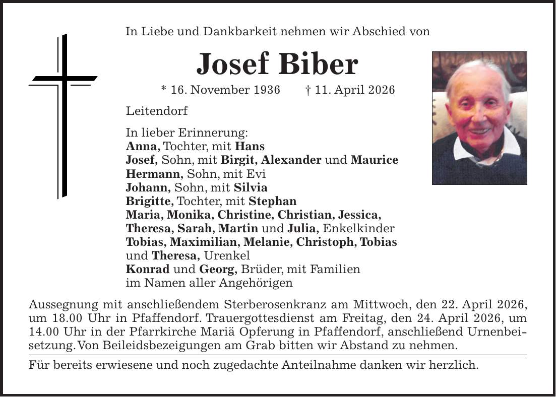 In Liebe und Dankbarkeit nehmen wir Abschied von Josef Biber * 16. November 1936 + 11. April 2026 Leitendorf In lieber Erinnerung: Anna, Tochter, mit Hans Josef, Sohn, mit Birgit, Alexander und Maurice Hermann, Sohn, mit Evi Johann, Sohn, mit Silvia Brigitte, Tochter, mit Stephan Maria, Monika, Christine, Christian, Jessica, Theresa, Sarah, Martin und Julia, Enkelkinder Tobias, Maximilian, Melanie, Christoph, Tobias und Theresa, Urenkel Konrad und Georg, Brüder, mit Familien im Namen aller Angehörigen Aussegnung mit anschließendem Sterberosenkranz am Mittwoch, den 22. April 2026, um 18.00 Uhr in Pfaffendorf. Trauergottesdienst am Freitag, den 24. April 2026, um 14.00 Uhr in der Pfarrkirche Mariä Opferung in Pfaffendorf, anschließend Urnenbeisetzung. Von Beileidsbezeigungen am Grab bitten wir Abstand zu nehmen. Für bereits erwiesene und noch zugedachte Anteilnahme danken wir herzlich.