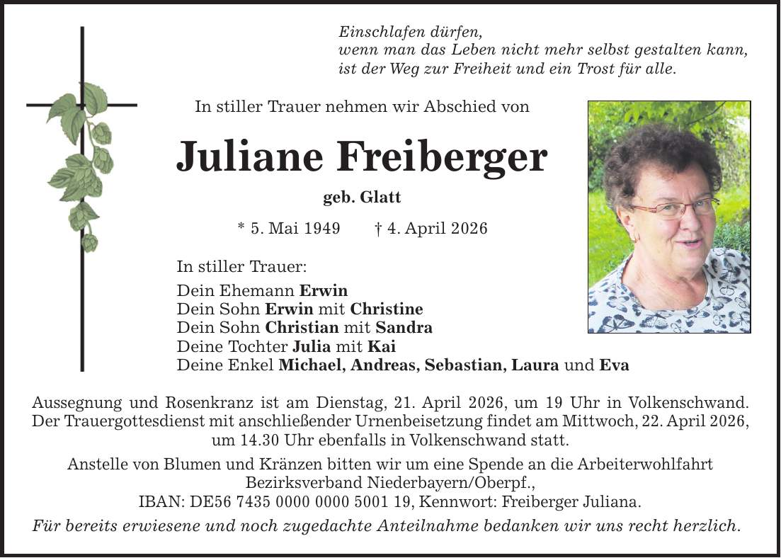 Einschlafen dürfen, wenn man das Leben nicht mehr selbst gestalten kann, ist der Weg zur Freiheit und ein Trost für alle. In stiller Trauer nehmen wir Abschied von Juliane Freiberger geb. Glatt * 5. Mai 1949 + 4. April 2026 In stiller Trauer: Dein Ehemann Erwin Dein Sohn Erwin mit Christine Dein Sohn Christian mit Sandra Deine Tochter Julia mit Kai Deine Enkel Michael, Andreas, Sebastian, Laura und Eva Aussegnung und Rosenkranz ist am Dienstag, 21. April 2026, um 19 Uhr in Volkenschwand. Der Trauergottesdienst mit anschließender Urnenbeisetzung findet am Mittwoch, 22. April 2026, um 14.30 Uhr ebenfalls in Volkenschwand statt. Anstelle von Blumen und Kränzen bitten wir um eine Spende an die Arbeiterwohlfahrt Bezirksverband Niederbayern/Oberpf., IBAN: DE***, Kennwort: Freiberger Juliana. Für bereits erwiesene und noch zugedachte Anteilnahme bedanken wir uns recht herzlich.