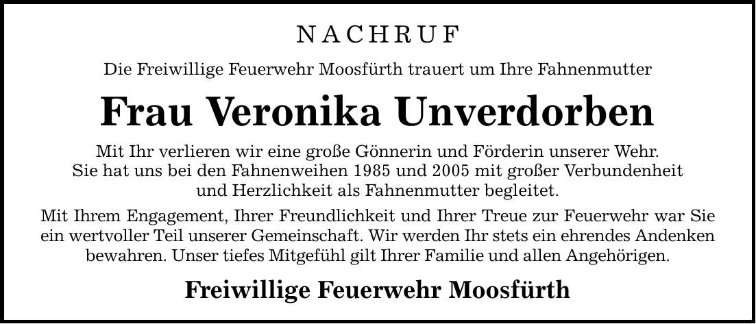 NACHRUF Die Freiwillige Feuerwehr Moosfürth trauert um Ihre Fahnenmutter Frau Veronika Unverdorben Mit Ihr verlieren wir eine große Gönnerin und Förderin unserer Wehr. Sie hat uns bei den Fahnenweihen 1985 und 2005 mit großer Verbundenheit und Herzlichkeit als Fahnenmutter begleitet. Mit Ihrem Engagement, Ihrer Freundlichkeit und Ihrer Treue zur Feuerwehr war Sie ein wertvoller Teil unserer Gemeinschaft. Wir werden Ihr stets ein ehrendes Andenken bewahren. Unser tiefes Mitgefühl gilt Ihrer Familie und allen Angehörigen. Freiwillige Feuerwehr Moosfürth