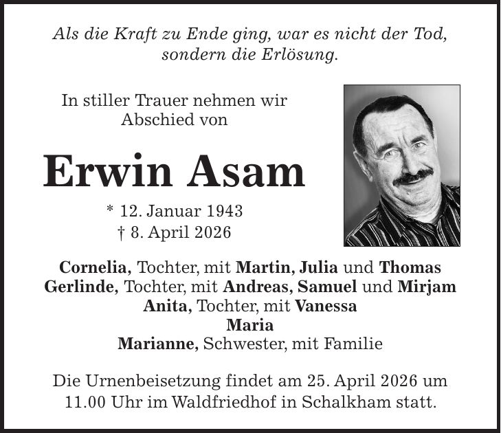 Als die Kraft zu Ende ging, war es nicht der Tod, sondern die Erlösung. In stiller Trauer nehmen wir Abschied von Erwin Asam * 12. Januar 1943 + 8. April 2026 Cornelia, Tochter, mit Martin, Julia und Thomas Gerlinde, Tochter, mit Andreas, Samuel und Mirjam Anita, Tochter, mit Vanessa Maria Marianne, Schwester, mit Familie Die Urnenbeisetzung findet am 25. April 2026 um 11.00 Uhr im Waldfriedhof in Schalkham statt.