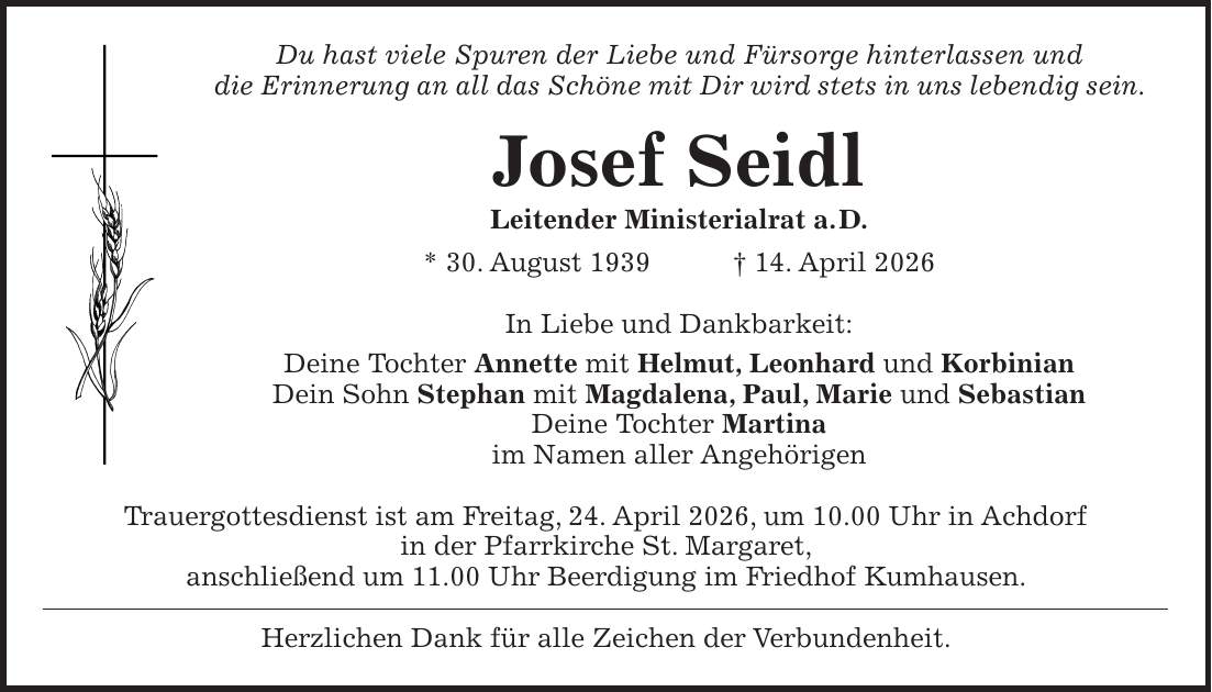 Du hast viele Spuren der Liebe und Fürsorge hinterlassen und die Erinnerung an all das Schöne mit Dir wird stets in uns lebendig sein. Josef Seidl Leitender Ministerialrat a. D. * 30. August 1939 + 14. April 2026 In Liebe und Dankbarkeit: Deine Tochter Annette mit Helmut, Leonhard und Korbinian Dein Sohn Stephan mit Magdalena, Paul, Marie und Sebastian Deine Tochter Martina im Namen aller Angehörigen Trauergottesdienst ist am Freitag, 24. April 2026, um 10.00 Uhr in Achdorf in der Pfarrkirche St. Margaret, anschließend um 11.00 Uhr Beerdigung im Friedhof Kumhausen. Herzlichen Dank für alle Zeichen der Verbundenheit.