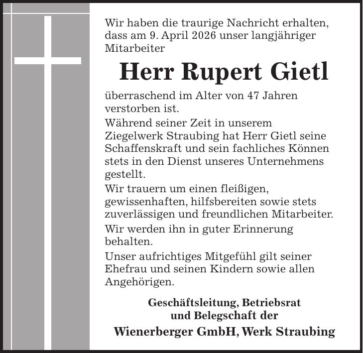 Wir haben die traurige Nachricht erhalten, dass am 9. April 2026 unser langjähriger Mitarbeiter Herr Rupert Gietl überraschend im Alter von 47 Jahren verstorben ist. Während seiner Zeit in unserem Ziegelwerk Straubing hat Herr Gietl seine Schaffenskraft und sein fachliches Können stets in den Dienst unseres Unternehmens gestellt. Wir trauern um einen fleißigen, gewissenhaften,hilfsbereiten sowie stets zuverlässigen und freundlichen Mitarbeiter. Wir werden ihn in guter Erinnerung behalten. Unser aufrichtiges Mitgefühl gilt seiner Ehefrau und seinen Kindern sowie allen Angehörigen. Wienerberger GmbH, Werk Straubing Geschäftsleitung, Betriebsrat und BelegschaftWir haben die traurige Nachricht erhalten, dass am 9. April 2026 unser langjähriger Mitarbeiter Herr Rupert Gietl überraschend im Alter von 47 Jahren verstorben ist. Während seiner Zeit in unserem Ziegelwerk Straubing hat Herr Gietl seine Schaffenskraft und sein fachliches Können stets in den Dienst unseres Unternehmens gestellt. Wir trauern um einen fleißigen, gewissenhaften, hilfsbereiten sowie stets zuverlässigen und freundlichen Mitarbeiter. Wir werden ihn in guter Erinnerung behalten. Unser aufrichtiges Mitgefühl gilt seiner Ehefrau und seinen Kindern sowie allen Angehörigen. Geschäftsleitung, Betriebsrat und Belegschaft der Wienerberger GmbH, Werk Straubing
