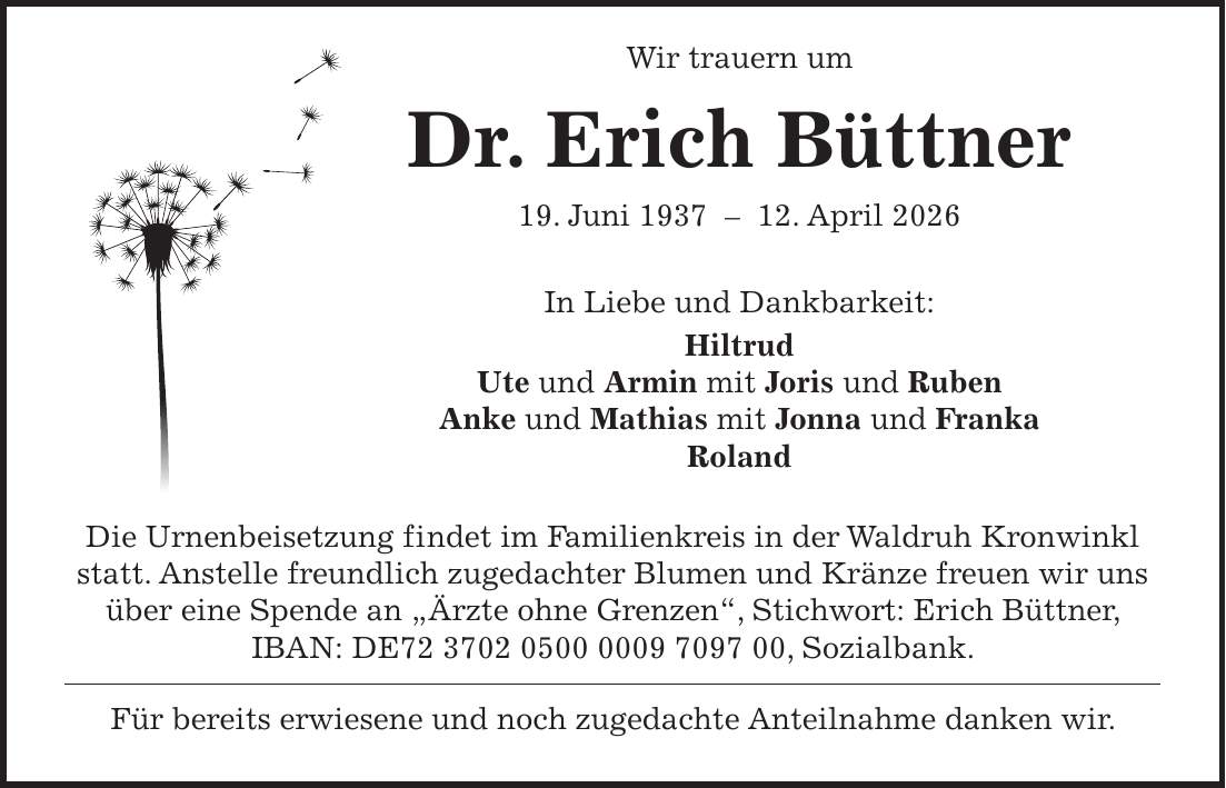  Wir trauern um Dr. Erich Büttner 19. Juni ***. April 2026 In Liebe und Dankbarkeit: Hiltrud Ute und Armin mit Joris und Ruben Anke und Mathias mit Jonna und Franka Roland Die Urnenbeisetzung findet im Familienkreis in der Waldruh Kronwinkl statt. Anstelle freundlich zugedachter Blumen und Kränze freuen wir uns über eine Spende an 'Ärzte ohne Grenzen', Stichwort: Erich Büttner, IBAN: DE***, Sozialbank. Für bereits erwiesene und noch zugedachte Anteilnahme danken wir.