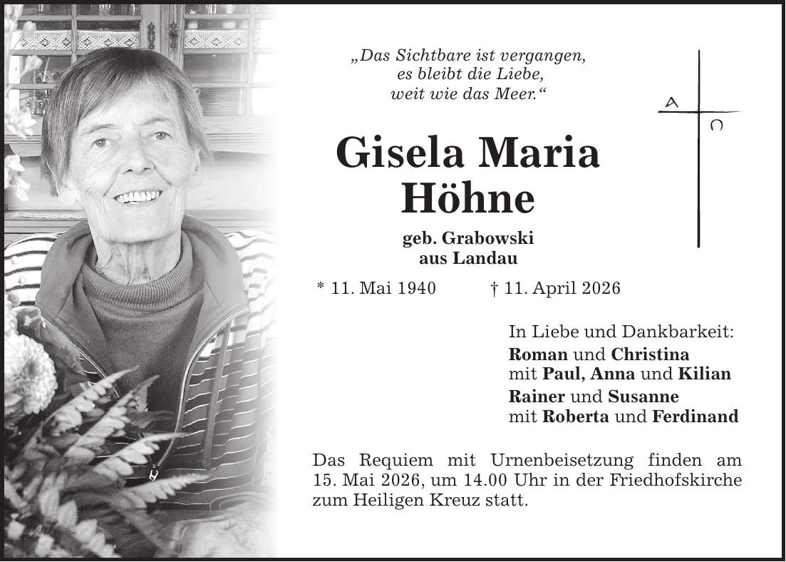 'Das Sichtbare ist vergangen, es bleibt die Liebe, weit wie das Meer.' Gisela Maria Höhne geb. Grabowski aus Landau * 11. Mai 1940 + 11. April 2026 In Liebe und Dankbarkeit: Roman und Christina mit Paul, Anna und Kilian Rainer und Susanne mit Roberta und Ferdinand Das Requiem mit Urnenbeisetzung finden am 15. Mai 2026, um 14.00 Uhr in der Friedhofskirche zum Heiligen Kreuz statt.