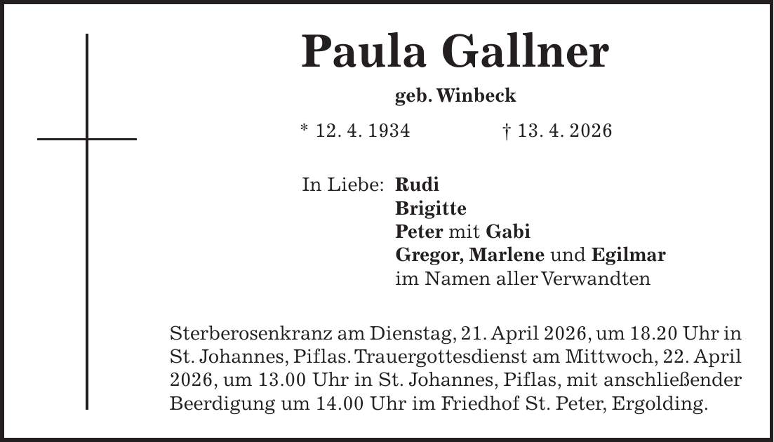 Paula Gallner geb. Winbeck * 12. 4. 1934 + 13. 4. 2026 In Liebe: Rudi Brigitte Peter mit Gabi Gregor, Marlene und Egilmar im Namen aller Verwandten Sterberosenkranz am Dienstag, 21. April 2026, um 18.20 Uhr in St. Johannes, Piflas. Trauergottesdienst am Mittwoch, 22. April 2026, um 13.00 Uhr in St. Johannes, Piflas, mit anschließender Beerdigung um 14.00 Uhr im Friedhof St. Peter, Ergolding.