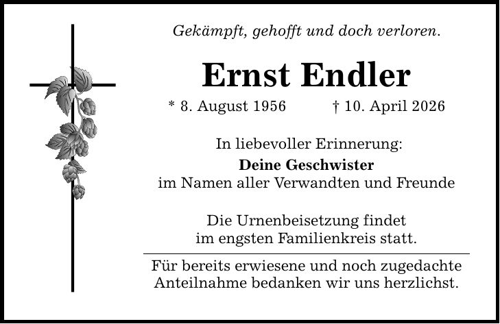 Gekämpft, gehofft und doch verloren. Ernst Endler * 8. August 1956 _ 10. April 2026 In liebevoller Erinnerung: Deine Geschwister im Namen aller Verwandten und Freunde Die Urnenbeisetzung findet im engsten Familienkreis statt. Für bereits erwiesene und noch zugedachte Anteilnahme bedanken wir uns herzlichst.