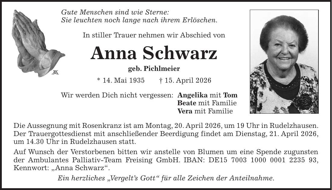 Gute Menschen sind wie Sterne: Sie leuchten noch lange nach ihrem Erlöschen. In stiller Trauer nehmen wir Abschied von Anna Schwarz geb. Pichlmeier * 14. Mai 1935 + 15. April 2026 Wir werden Dich nicht vergessen: Angelika mit Tom Beate mit Familie Vera mit Familie Die Aussegnung mit Rosenkranz ist am Montag, 20. April 2026, um 19 Uhr in Rudelzhausen. Der Trauergottesdienst mit anschließender Beerdigung findet am Dienstag, 21. April 2026, um 14.30 Uhr in Rudelzhausen statt. Auf Wunsch der Verstorbenen bitten wir anstelle von Blumen um eine Spende zugunsten der Ambulantes Palliativ-Team Freising GmbH. IBAN: DE***, Kennwort: 'Anna Schwarz'. Ein herzliches 'Vergelt's Gott' für alle Zeichen der Anteilnahme.