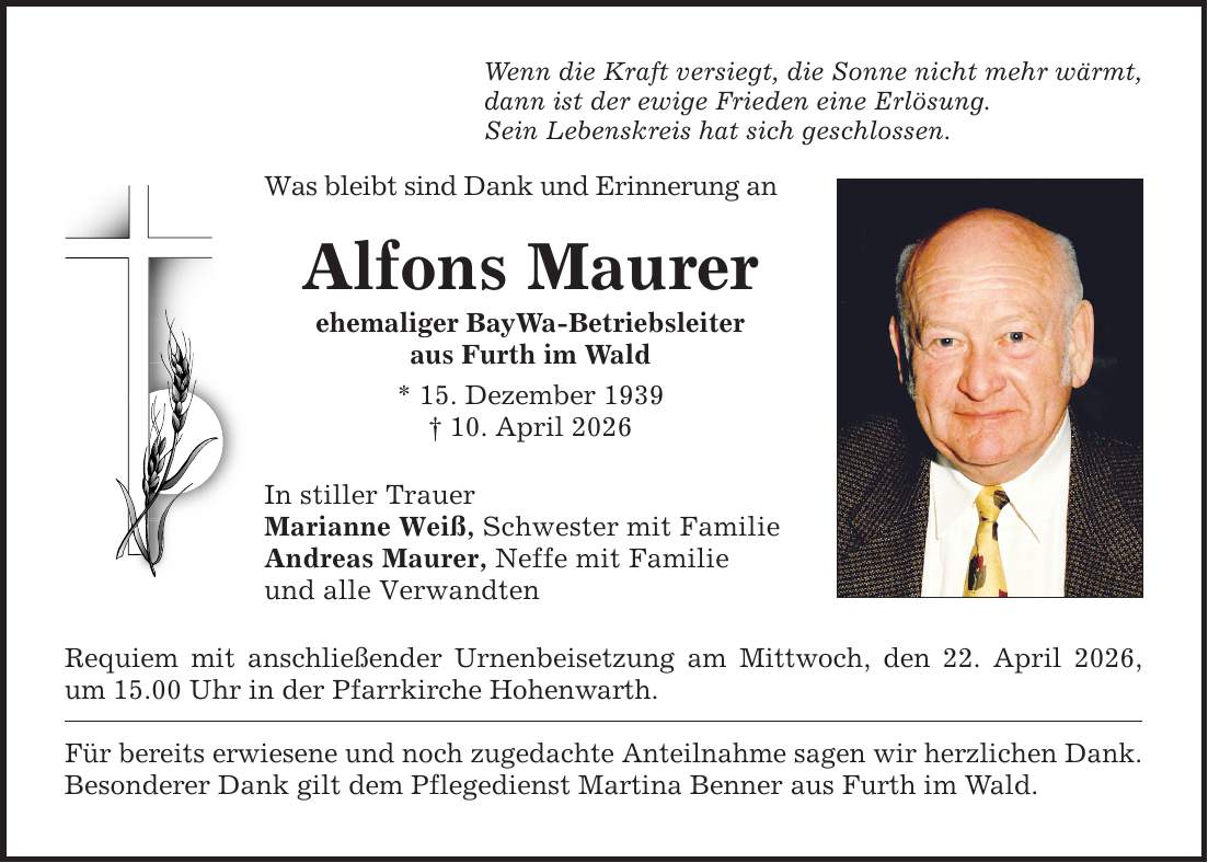 Wenn die Kraft versiegt, die Sonne nicht mehr wärmt, dann ist der ewige Frieden eine Erlösung. Sein Lebenskreis hat sich geschlossen. Was bleibt sind Dank und Erinnerung an Alfons Maurer ehemaliger BayWa-Betriebsleiter aus Furth im Wald * 15. Dezember 1939 _ 10. April 2026 In stiller Trauer Marianne Weiß, Schwester mit Familie Andreas Maurer, Neffe mit Familie und alle Verwandten Requiem mit anschließender Urnenbeisetzung am Mittwoch, den 22. April 2026, um 15.00 Uhr in der Pfarrkirche Hohenwarth. Für bereits erwiesene und noch zugedachte Anteilnahme sagen wir herzlichen Dank. Besonderer Dank gilt dem Pflegedienst Martina Benner aus Furth im Wald.