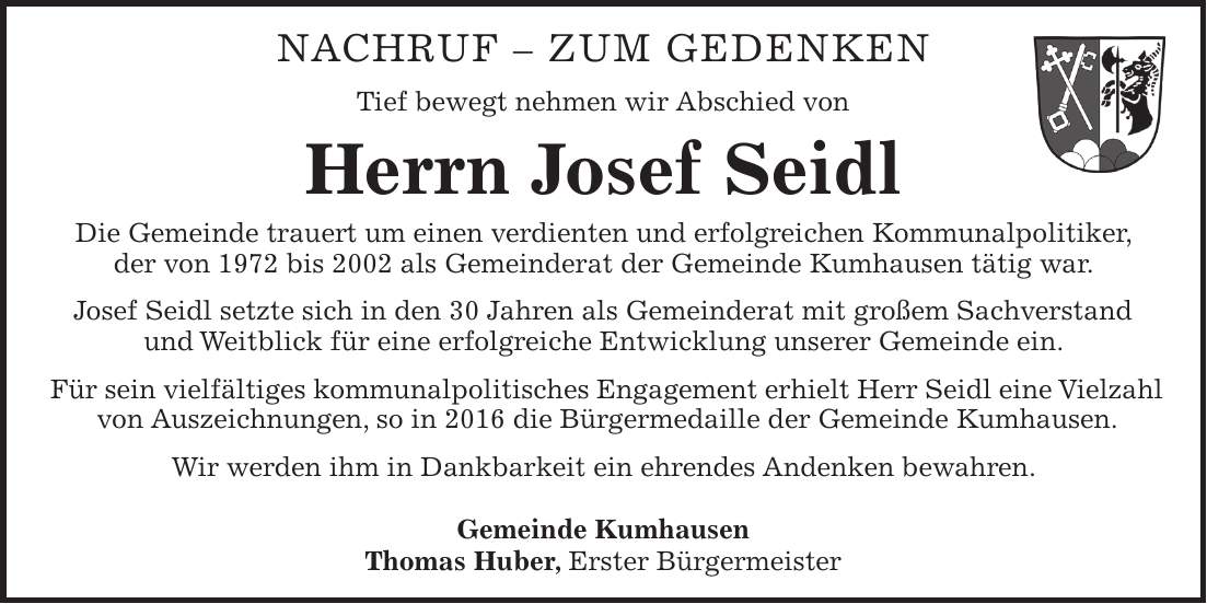 Nachruf - zum Gedenken Tief bewegt nehmen wir Abschied von Herrn Josef Seidl Die Gemeinde trauert um einen verdienten und erfolgreichen Kommunalpolitiker, der von 1972 bis 2002 als Gemeinderat der Gemeinde Kumhausen tätig war. Josef Seidl setzte sich in den 30 Jahren als Gemeinderat mit großem Sachverstand und Weitblick für eine erfolgreiche Entwicklung unserer Gemeinde ein. Für sein vielfältiges kommunalpolitisches Engagement erhielt Herr Seidl eine Vielzahl von Auszeichnungen, so in 2016 die Bürgermedaille der Gemeinde Kumhausen. Wir werden ihm in Dankbarkeit ein ehrendes Andenken bewahren. Seinen Angehörigen gehört unser Mitgefühl Gemeinde Kumhausen Thomas Huber, Erster Bürgermeister Nachruf - ZUM GEDENKEN Tief bewegt nehmen wir Abschied von Herrn Josef Seidl Die Gemeinde trauert um einen verdienten und erfolgreichen Kommunalpolitiker, der von 1972 bis 2002 als Gemeinderat der Gemeinde Kumhausen tätig war. Josef Seidl setzte sich in den 30 Jahren als Gemeinderat mit großem Sachverstand und Weitblick für eine erfolgreiche Entwicklung unserer Gemeinde ein. Für sein vielfältiges kommunalpolitisches Engagement erhielt Herr Seidl eine Vielzahl von Auszeichnungen, so in 2016 die Bürgermedaille der Gemeinde Kumhausen. Wir werden ihm in Dankbarkeit ein ehrendes Andenken bewahren. Gemeinde Kumhausen Thomas Huber, Erster Bürgermeister