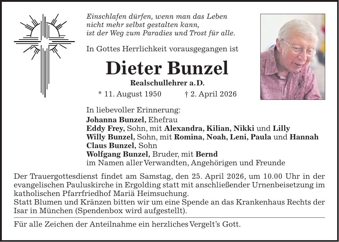 Einschlafen dürfen, wenn man das Leben nicht mehr selbst gestalten kann, ist der Weg zum Paradies und Trost für alle. In Gottes Herrlichkeit vorausgegangen ist Dieter Bunzel Realschullehrer a. D. * 11. August 1950 + 2. April 2026 In liebevoller Erinnerung: Johanna Bunzel, Ehefrau Eddy Frey, Sohn, mit Alexandra, Kilian, Nikki und Lilly Willy Bunzel, Sohn, mit Romina, Noah, Leni, Paula und Hannah Claus Bunzel, Sohn Wolfgang Bunzel, Bruder, mit Bernd im Namen aller Verwandten, Angehörigen und Freunde Der Trauergottesdienst findet am Samstag, den 25. April 2026, um 10.00 Uhr in der evangelischen Pauluskirche in Ergolding statt mit anschließender Urnenbeisetzung im katholischen Pfarrfriedhof Mariä Heimsuchung. Statt Blumen und Kränzen bitten wir um eine Spende an das Krankenhaus Rechts der Isar in München (Spendenbox wird aufgestellt). Für alle Zeichen der Anteilnahme ein herzliches Vergelt's Gott.