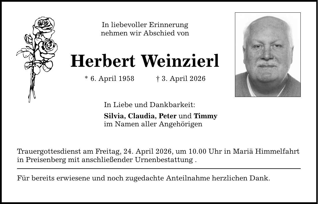 In liebevoller Erinnerung nehmen wir Abschied von Herbert Weinzierl * 6. April 1958 _ 3. April 2026 In Liebe und Dankbarkeit: Silvia, Claudia, Peter und Timmy im Namen aller Angehörigen Trauergottesdienst am Freitag, 24. April 2026, um 10.00 Uhr in Mariä Himmelfahrt in Preisenberg mit anschließender Urnenbestattung . Für bereits erwiesene und noch zugedachte Anteilnahme herzlichen Dank.