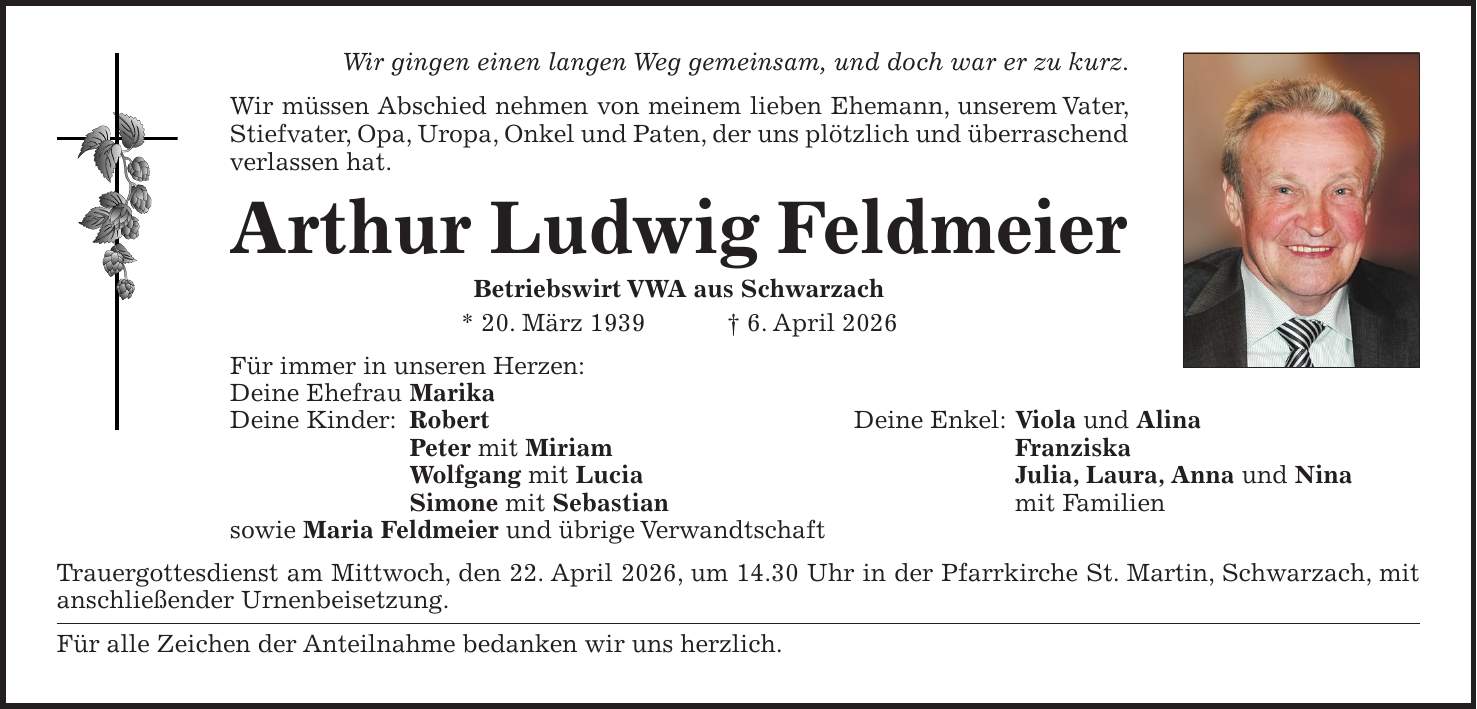 Wir gingen einen langen Weg gemeinsam, und doch war er zu kurz. Wir müssen Abschied nehmen von meinem lieben Ehemann, unserem Vater, Stiefvater, Opa, Uropa, Onkel und Paten, der uns plötzlich und überraschend verlassen hat. Arthur Ludwig Feldmeier Betriebswirt VWA aus Schwarzach * 20. März 1939 + 6. April 2026 Für immer in unseren Herzen: Deine Ehefrau Marika Deine Kinder: Robert Deine Enkel: Viola und Alina Peter mit Miriam Franziska Wolfgang mit Lucia Julia, Laura, Anna und Nina Simone mit Sebastian mit Familien sowie Maria Feldmeier und übrige Verwandtschaft Trauergottesdienst am Mittwoch, den 22. April 2026, um 14.30 Uhr in der Pfarrkirche St. Martin, Schwarzach, mit anschließender Urnenbeisetzung. Für alle Zeichen der Anteilnahme bedanken wir uns herzlich.