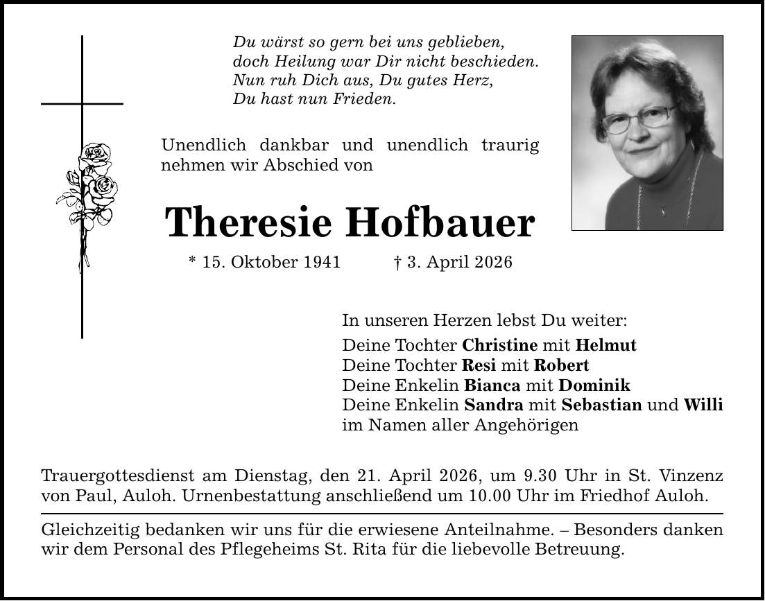 Du wärst so gern bei uns geblieben, doch Heilung war Dir nicht beschieden. Nun ruh Dich aus, Du gutes Herz, Du hast nun Frieden. Unendlich dankbar und unendlich traurig nehmen wir Abschied von Theresie Hofbauer * 15. Oktober 1941 _ 3. April 2026 In unseren Herzen lebst Du weiter: Deine Tochter Christine mit Helmut Deine Tochter Resi mit Robert Deine Enkelin Bianca mit Dominik Deine Enkelin Sandra mit Sebastian und Willi im Namen aller Angehörigen Trauergottesdienst am Dienstag, den 21. April 2026, um 9.30 Uhr in St. Vinzenz von Paul, Auloh. Urnenbestattung anschließend um 10.00 Uhr im Friedhof Auloh. Gleichzeitig bedanken wir uns für die erwiesene Anteilnahme. - Besonders danken wir dem Personal des Pflegeheims St. Rita für die liebevolle Betreuung.