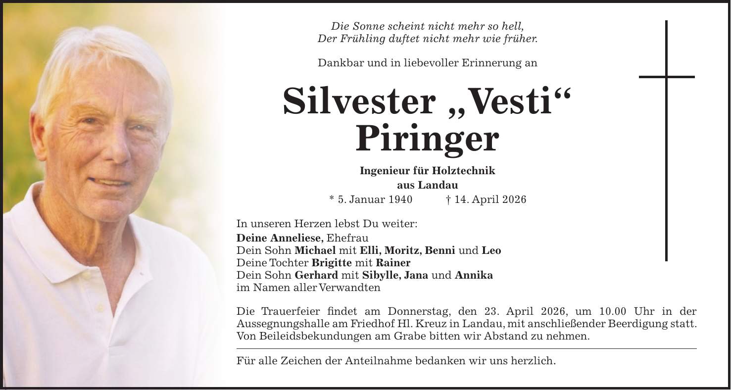 Die Sonne scheint nicht mehr so hell, Der Frühling duftet nicht mehr wie früher. Dankbar und in liebevoller Erinnerung an Silvester 'Vesti' Piringer Ingenieur für Holztechnik aus Landau * 5. Januar 1940 + 14. April 2026 In unseren Herzen lebst Du weiter: Deine Anneliese, Ehefrau Dein Sohn Michael mit Elli, Moritz, Benni und Leo Deine Tochter Brigitte mit Rainer Dein Sohn Gerhard mit Sibylle, Jana und Annika im Namen aller Verwandten Die Trauerfeier findet am Donnerstag, den 23. April 2026, um 10.00 Uhr in der Aussegnungshalle am Friedhof Hl. Kreuz in Landau, mit anschließender Beerdigung statt. Von Beileidsbekundungen am Grabe bitten wir Abstand zu nehmen. Für alle Zeichen der Anteilnahme bedanken wir uns herzlich.