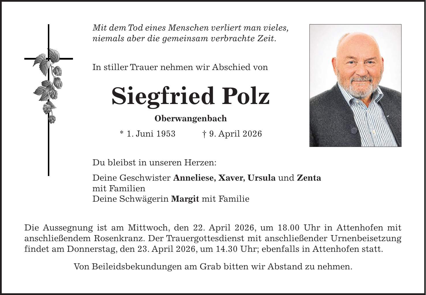 Mit dem Tod eines Menschen verliert man vieles, niemals aber die gemeinsam verbrachte Zeit. In stiller Trauer nehmen wir Abschied von Siegfried Polz Oberwangenbach * 1. Juni 1953 + 9. April 2026 Du bleibst in unseren Herzen: Deine Geschwister Anneliese, Xaver, Ursula und Zenta mit Familien Deine Schwägerin Margit mit Familie Die Aussegnung ist am Mittwoch, den 22. April 2026, um 18.00 Uhr in Attenhofen mit anschließendem Rosenkranz. Der Trauergottesdienst mit anschließender Urnenbeisetzung findet am Donnerstag, den 23. April 2026, um 14.30 Uhr; ebenfalls in Attenhofen statt. Von Beileidsbekundungen am Grab bitten wir Abstand zu nehmen.