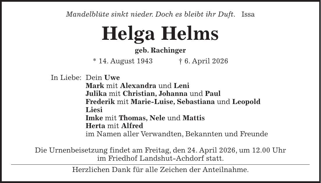 Mandelblüte sinkt nieder. Doch es bleibt ihr Duft. Issa Helga Helms geb. Rachinger * 14. August 1943 + 6. April 2026 In Liebe: Dein Uwe Mark mit Alexandra und Leni Julika mit Christian, Johanna und Paul Frederik mit Marie-Luise, Sebastiana und Leopold Liesi Imke mit Thomas, Nele und Mattis Herta mit Alfred im Namen aller Verwandten, Bekannten und Freunde Die Urnenbeisetzung findet am Freitag, den 24. April 2026, um 12.00 Uhr im Friedhof Landshut-Achdorf statt. Herzlichen Dank für alle Zeichen der Anteilnahme.