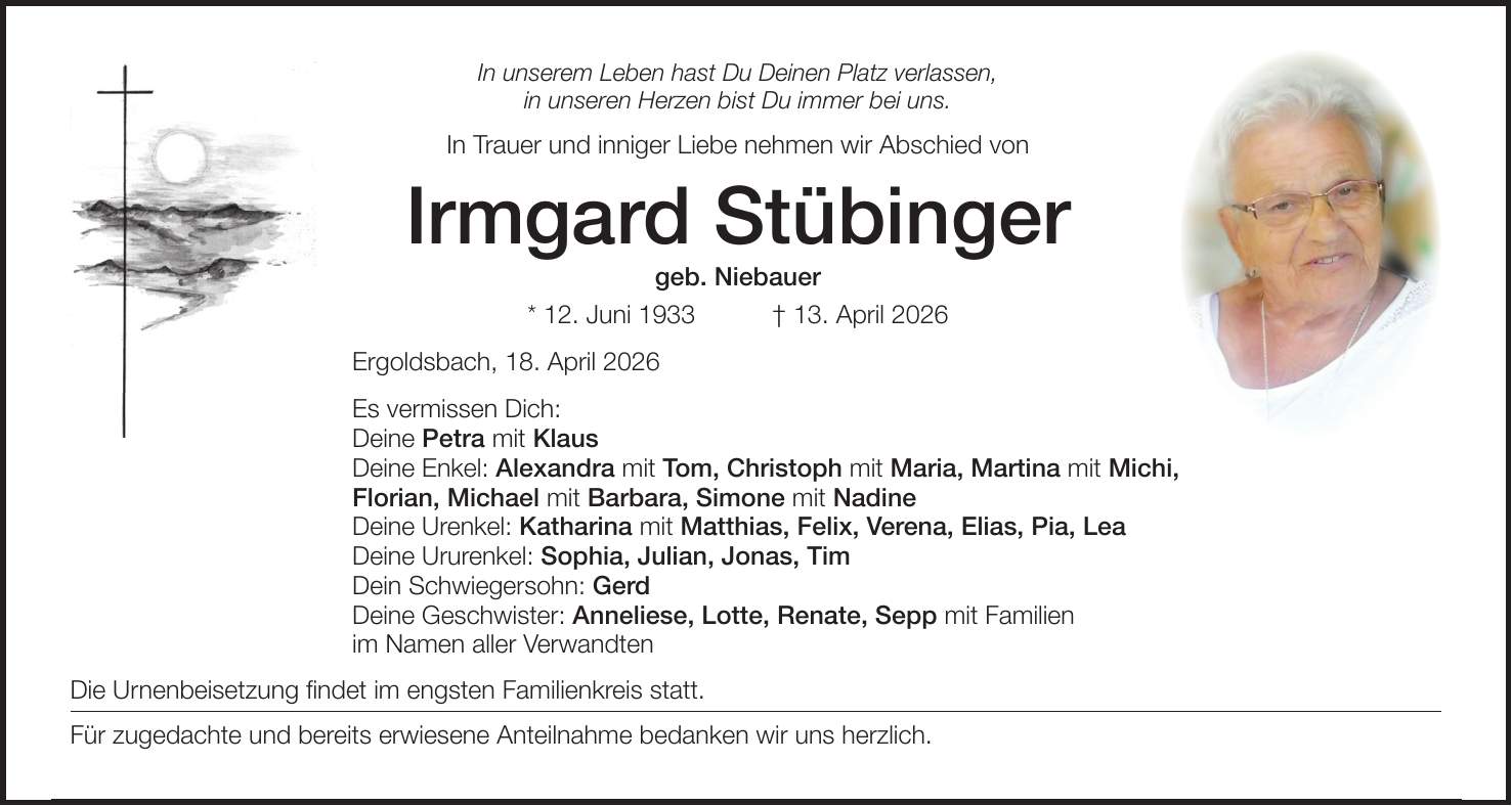 In unserem Leben hast Du Deinen Platz verlassen, in unseren Herzen bist Du immer bei uns. In Trauer und inniger Liebe nehmen wir Abschied von Irmgard Stübinger geb. Niebauer * 12. Juni 1933 + 13. April 2026 Ergoldsbach, 18. April 2026 Es vermissen Dich: Deine Petra mit Klaus Deine Enkel: Alexandra mit Tom, Christoph mit Maria, Martina mit Michi, Florian, Michael mit Barbara, Simone mit Nadine Deine Urenkel: Katharina mit Matthias, Felix, Verena, Elias, Pia, Lea Deine Ururenkel: Sophia, Julian, Jonas, Tim Dein Schwiegersohn: Gerd Deine Geschwister: Anneliese, Lotte, Renate, Sepp mit Familien im Namen aller Verwandten Die Urnenbeisetzung findet im engsten Familienkreis statt. Für zugedachte und bereits erwiesene Anteilnahme bedanken wir uns herzlich.