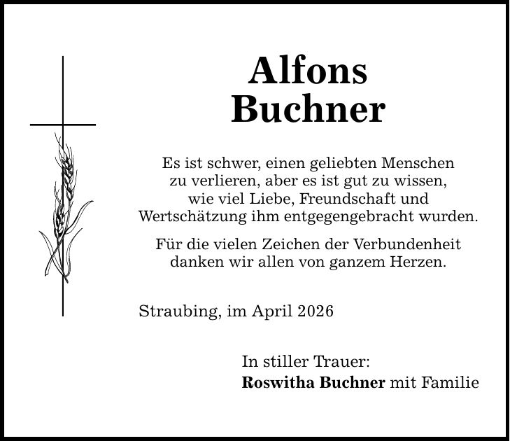 Alfons Buchner Es ist schwer, einen geliebten Menschen zu verlieren, aber es ist gut zu wissen, wie viel Liebe, Freundschaft und Wertschätzung ihm entgegengebracht wurden. Für die vielen Zeichen der Verbundenheit danken wir allen von ganzem Herzen. Straubing, im April 2026 In stiller Trauer: Roswitha Buchner mit Familie