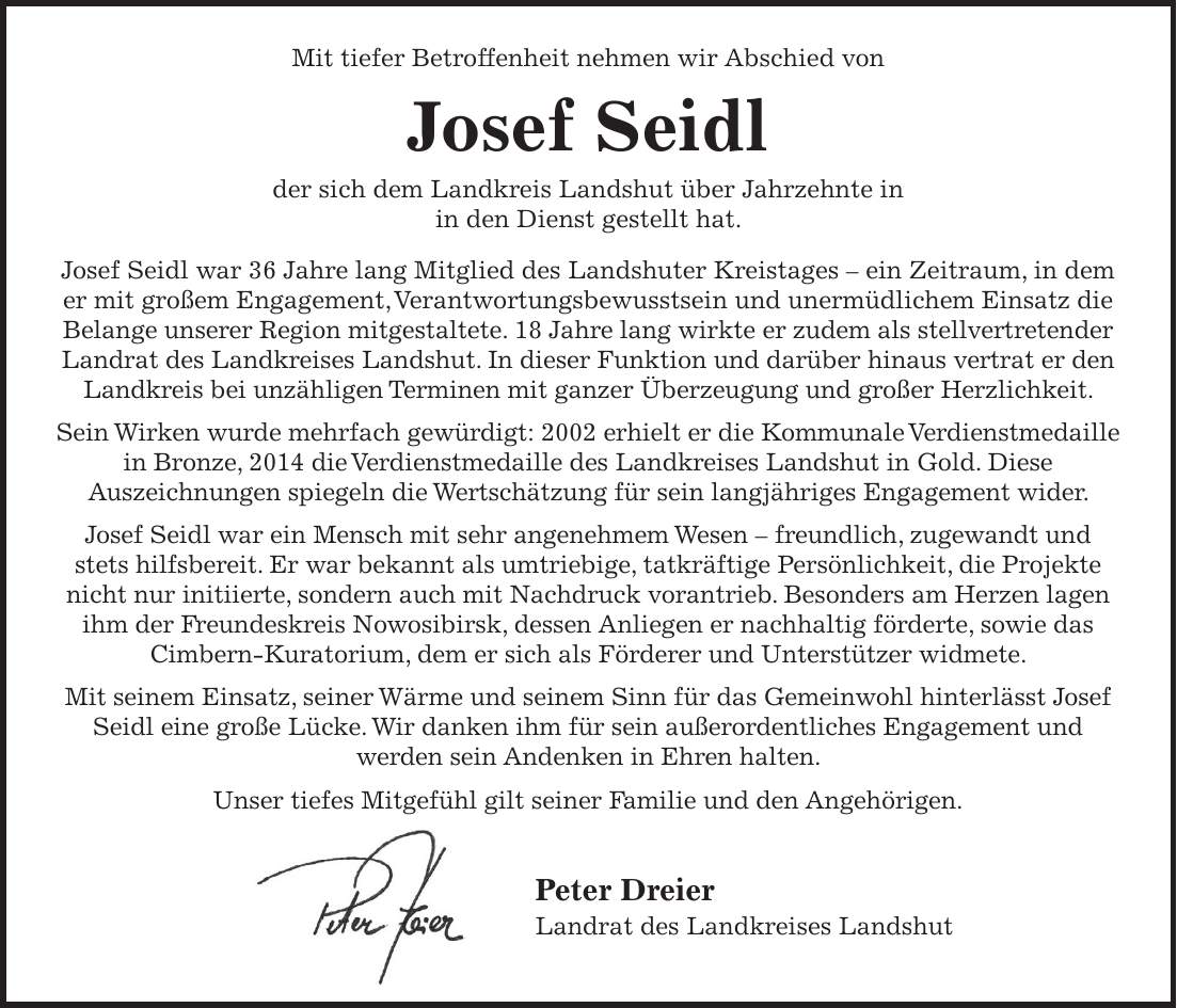 Mit tiefer Betroffenheit nehmen wir Abschied von Josef Seidl der sich dem Landkreis Landshut über Jahrzehnte in in den Dienst gestellt hat. Josef Seidl war 36 Jahre lang Mitglied des Landshuter Kreistages - ein Zeitraum, in dem er mit großem Engagement, Verantwortungsbewusstsein und unermüdlichem Einsatz die Belange unserer Region mitgestaltete. 18 Jahre lang wirkte er zudem als stellvertretender Landrat des Landkreises Landshut. In dieser Funktion und darüber hinaus vertrat er den Landkreis bei unzähligen Terminen mit ganzer Überzeugung und großer Herzlichkeit. Sein Wirken wurde mehrfach gewürdigt: 2002 erhielt er die Kommunale Verdienstmedaille in Bronze, 2014 die Verdienstmedaille des Landkreises Landshut in Gold. Diese Auszeichnungen spiegeln die Wertschätzung für sein langjähriges Engagement wider. Josef Seidl war ein Mensch mit sehr angenehmem Wesen - freundlich, zugewandt und stets hilfsbereit. Er war bekannt als umtriebige, tatkräftige Persönlichkeit, die Projekte nicht nur initiierte, sondern auch mit Nachdruck vorantrieb. Besonders am Herzen lagen ihm der Freundeskreis Nowosibirsk, dessen Anliegen er nachhaltig förderte, sowie das Cimbern-Kuratorium, dem er sich als Förderer und Unterstützer widmete. Mit seinem Einsatz, seiner Wärme und seinem Sinn für das Gemeinwohl hinterlässt Josef Seidl eine große Lücke. Wir danken ihm für sein außerordentliches Engagement und werden sein Andenken in Ehren halten. Unser tiefes Mitgefühl gilt seiner Familie und den Angehörigen. Peter Dreier Landrat des Landkreises Landshut