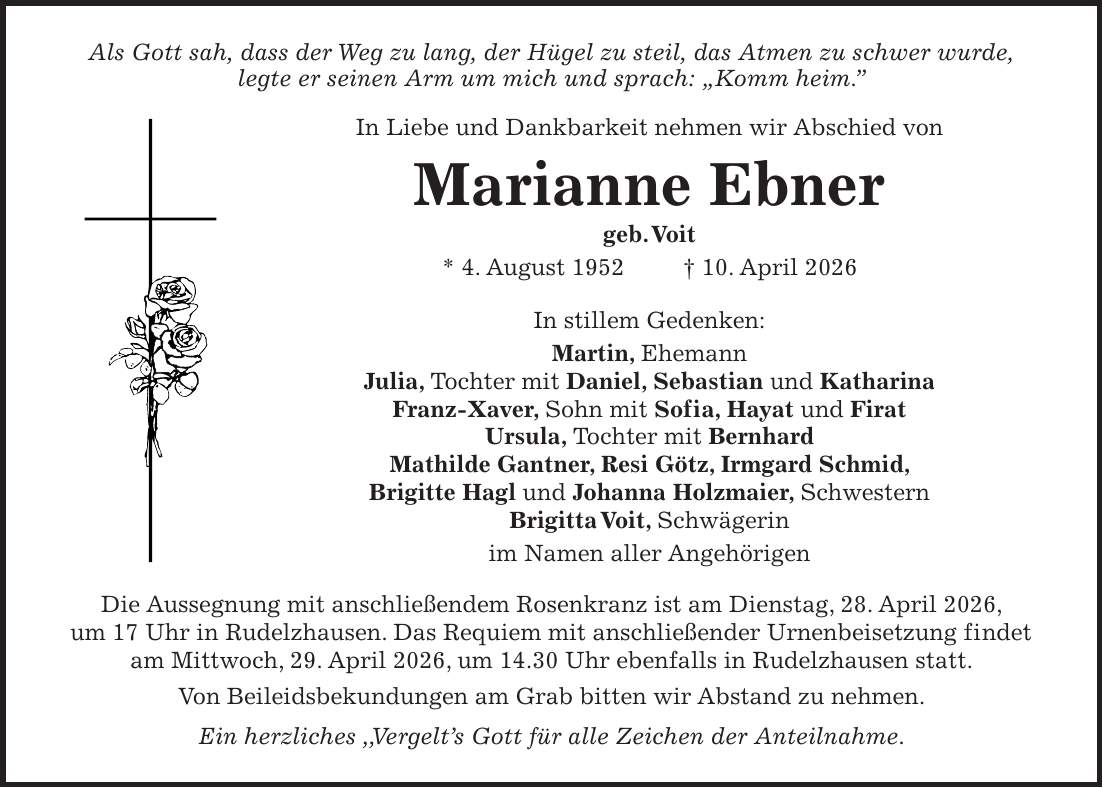Als Gott sah, dass der Weg zu lang, der Hügel zu steil, das Atmen zu schwer wurde, legte er seinen Arm um mich und sprach: 'Komm heim.'' In Liebe und Dankbarkeit nehmen wir Abschied von Marianne Ebner geb. Voit * 4. August 1952 + 10. April 2026 In stillem Gedenken: Martin, Ehemann Julia, Tochter mit Daniel, Sebastian und Katharina Franz-Xaver, Sohn mit Sofia, Hayat und Firat Ursula, Tochter mit Bernhard Mathilde Gantner, Resi Götz, Irmgard Schmid, Brigitte Hagl und Johanna Holzmaier, Schwestern Brigitta Voit, Schwägerin im Namen aller Angehörigen Die Aussegnung mit anschließendem Rosenkranz ist am Dienstag, 28. April 2026, um 17 Uhr in Rudelzhausen. Das Requiem mit anschließender Urnenbeisetzung findet am Mittwoch, 29. April 2026, um 14.30 Uhr ebenfalls in Rudelzhausen statt. Von Beileidsbekundungen am Grab bitten wir Abstand zu nehmen. Ein herzliches ,,Vergelt's Gott für alle Zeichen der Anteilnahme.