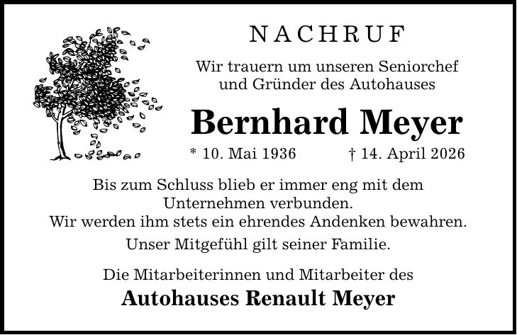 NACHRUF Wir trauern um unseren Seniorchef und Gründer des Autohauses Bernhard Meyer * 10. Mai 1936 _ 14. April 2026 Bis zum Schluss blieb er immer eng mit dem Unternehmen verbunden. Wir werden ihm stets ein ehrendes Andenken bewahren. Unser Mitgefühl gilt seiner Familie. Die Mitarbeiterinnen und Mitarbeiter des Autohauses Renault Meyer