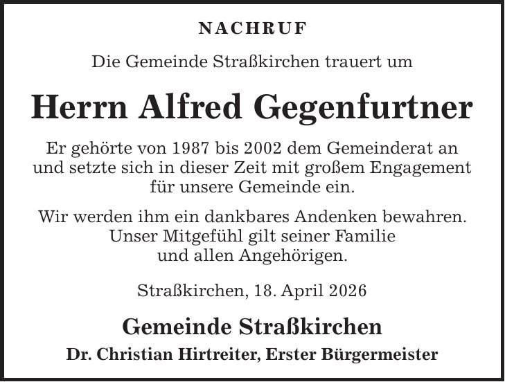 NACHRUF Die Gemeinde Straßkirchen trauert um Herrn Alfred Gegenfurtner Er gehörte von 1987 bis 2002 dem Gemeinderat an und setzte sich in dieser Zeit mit großem Engagement für unsere Gemeinde ein. Wir werden ihm ein dankbares Andenken bewahren. Unser Mitgefühl gilt seiner Familie und allen Angehörigen. Straßkirchen, 18. April 2026 Gemeinde Straßkirchen Dr. Christian Hirtreiter, Erster Bürgermeister