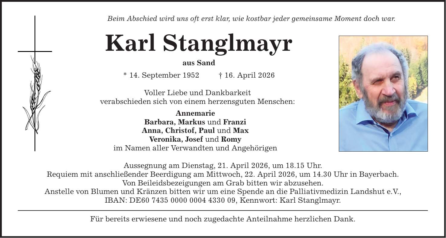 Beim Abschied wird uns oft erst klar, wie kostbar jeder gemeinsame Moment doch war. Karl Stanglmayr aus Sand * 14. September 1952 _ 16. April 2026 Voller Liebe und Dankbarkeit verabschieden sich von einem herzensguten Menschen: Annemarie Barbara, Markus und Franzi Anna, Christof, Paul und Max Veronika, Josef und Romy im Namen aller Verwandten und Angehörigen Aussegnung am Dienstag, 21. April 2026, um 18.15 Uhr. Requiem mit anschließender Beerdigung am Mittwoch, 22. April 2026, um 14.30 Uhr in Bayerbach. Von Beileidsbezeigungen am Grab bitten wir abzusehen. Anstelle von Blumen und Kränzen bitten wir um eine Spende an die Palliativmedizin Landshut e.V., IBAN: DE***, Kennwort: Karl Stanglmayr. Für bereits erwiesene und noch zugedachte Anteilnahme herzlichen Dank.