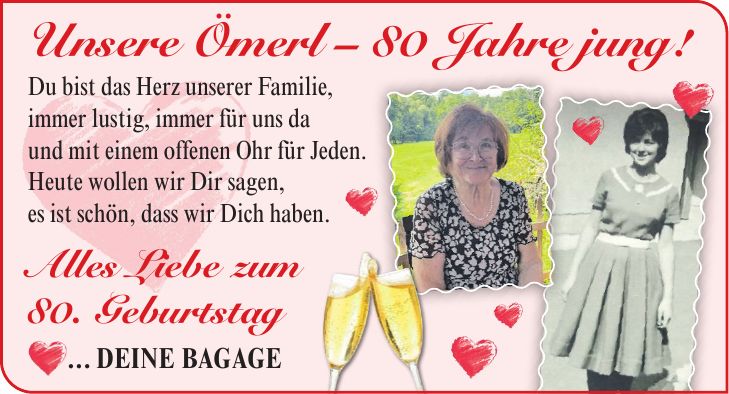 Unsere Ömerl - 80 Jahre jung! Du bist das Herz unserer Familie, immer lustig, immer für uns da und mit einem offenen Ohr für Jeden. Heute wollen wir Dir sagen, es ist schön, dass wir Dich haben. Alles Liebe zum 80. Geburtstag ... Deine Bagage