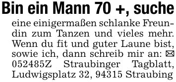 Bin ein Mann 70 +, sucheeine einigermaßen schlanke Freundin zum Tanzen und vieles mehr. Wenn du fit und guter Laune bist, sowie ich, dann schreib mir an: _ ***Z Straubinger Tagblatt, Ludwigsplatz 32, 94315 Straubing