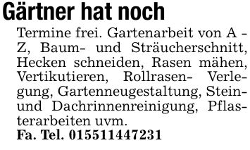 Gärtner hat noch Termine frei. Gartenarbeit von A - Z, Baum- und Sträucherschnitt, Hecken schneiden, Rasen mähen, Vertikutieren, Rollrasen- Verlegung, Gartenneugestaltung, Stein- und Dachrinnenreinigung, Pflasterarbeiten uvm.Fa. Tel. ***