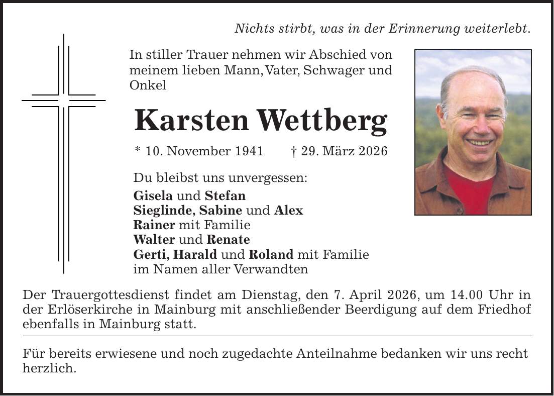 Nichts stirbt, was in der Erinnerung weiterlebt. In stiller Trauer nehmen wir Abschied von meinem lieben Mann, Vater, Schwager und Onkel Karsten Wettberg * 10. November 1941 + 29. März 2026 Du bleibst uns unvergessen: Gisela und Stefan Sieglinde, Sabine und Alex Rainer mit Familie Walter und Renate Gerti, Harald und Roland mit Familie im Namen aller Verwandten Der Trauergottesdienst findet am Dienstag, den 7. April 2026, um 14.00 Uhr in der Erlöserkirche in Mainburg mit anschließender Beerdigung auf dem Friedhof ebenfalls in Mainburg statt. Für bereits erwiesene und noch zugedachte Anteilnahme bedanken wir uns recht herzlich.