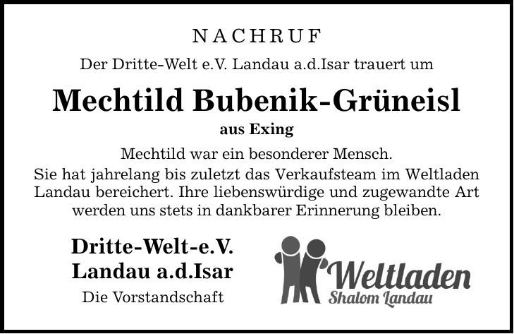 NACHRUFDer Dritte-Welt e.V. Landau a.d.Isar trauert umMechtild Bubenik-Grüneislaus ExingMechtild war ein besonderer Mensch.Sie hat jahrelang bis zuletzt das Verkaufsteam im Weltladen Landau bereichert. Ihre liebenswürdige und zugewandte Art werden uns stets in dankbarer Erinnerung bleiben. Dritte-Welt-e.V.Landau a.d.IsarDie Vorstandschaft