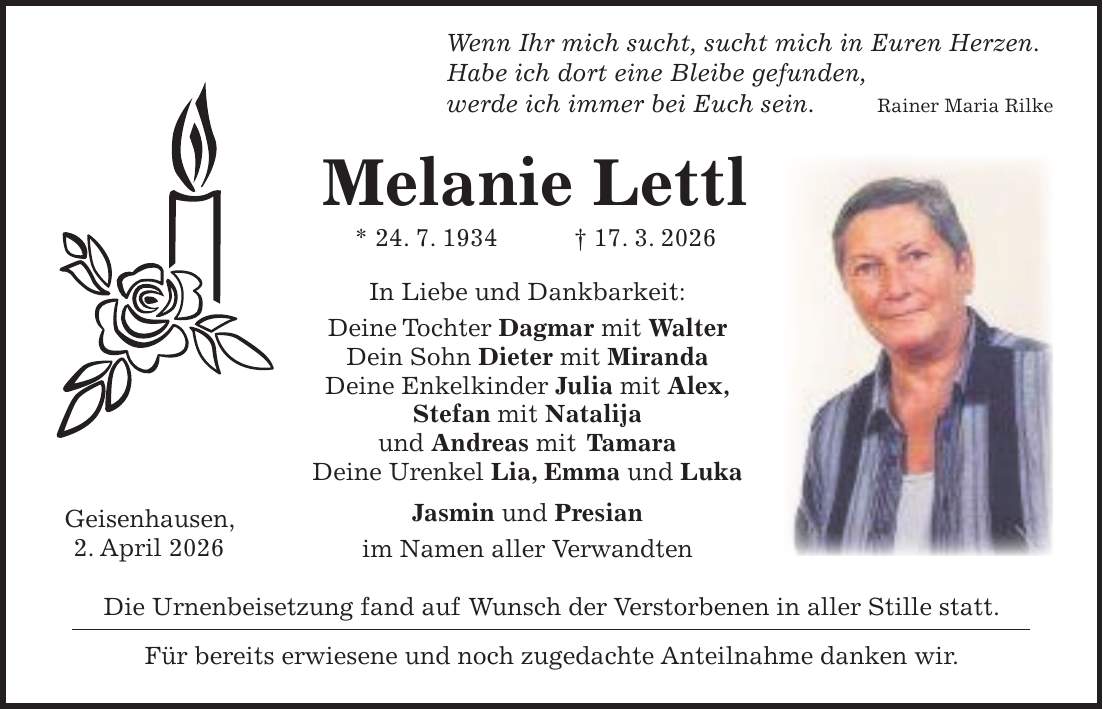  Wenn Ihr mich sucht, sucht mich in Euren Herzen. Habe ich dort eine Bleibe gefunden, werde ich immer bei Euch sein. Rainer Maria Rilke Melanie Lettl * 24. 7. 1934 + 17. 3. 2026 In Liebe und Dankbarkeit: Deine Tochter Dagmar mit Walter Dein Sohn Dieter mit Miranda Deine Enkelkinder Julia mit Alex, Stefan mit Natalija und Andreas mit Tamara Deine Urenkel Lia, Emma und Luka Jasmin und Presian im Namen aller Verwandten Die Urnenbeisetzung fand auf Wunsch der Verstorbenen in aller Stille statt. Für bereits erwiesene und noch zugedachte Anteilnahme danken wir.Geisenhausen, 2. April 2026