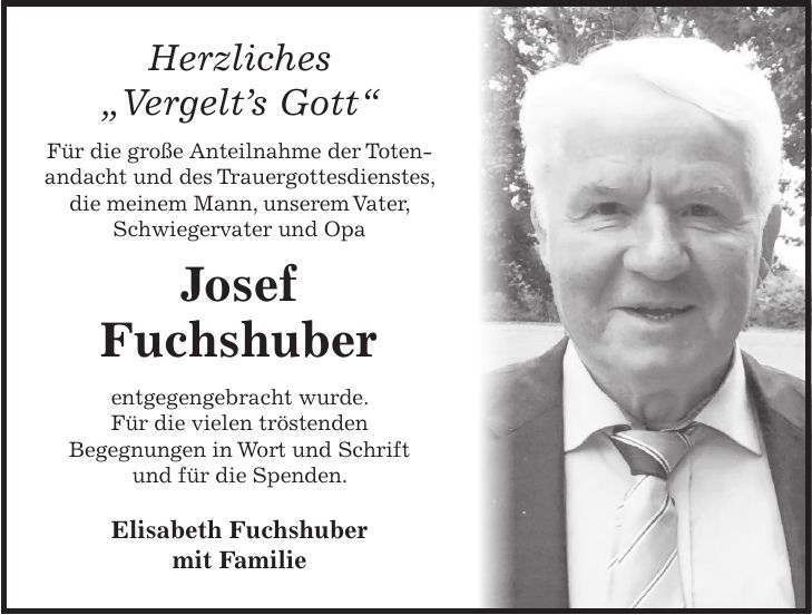 Herzliches 'Vergelt's Gott' Für die große Anteilnahme der Totenandacht und des Trauergottesdienstes, die meinem Mann, unserem Vater, Schwiegervater und Opa Josef Fuchshuber entgegengebracht wurde. Für die vielen tröstenden Begegnungen in Wort und Schrift und für die Spenden. Elisabeth Fuchshuber mit Familie 