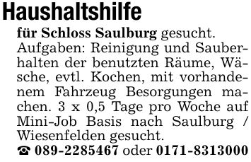 Haushaltshilfe für Schloss Saulburg gesucht.Aufgaben: Reinigung und Sauberhalten der benutzten Räume, Wäsche, evtl. Kochen, mit vorhandenem Fahrzeug Besorgungen machen. 3 x 0,5 Tage pro Woche auf Mini-Job Basis nach Saulburg / Wiesenfelden gesucht._ *** oder ***