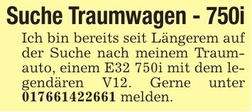 Suche Traumwagen - 750iIch bin bereits seit Längerem auf der Suche nach meinem Traumauto, einem E32 750i mit dem legendären V12. Gerne unter *** melden.