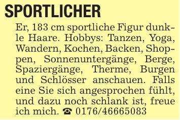 SPORTLICHER Er, 183 cm sportliche Figur dunkle Haare. Hobbys: Tanzen, Yoga, Wandern, Kochen, Backen, Shoppen, Sonnenuntergänge, Berge, Spaziergänge, Therme, Burgen und Schlösser anschauen. Falls eine Sie sich angesprochen fühlt, und dazu noch schlank ist, freue ich mich. _ ***