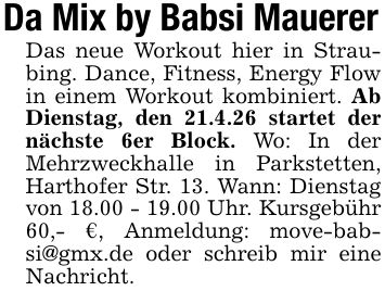 Da Mix by Babsi MauererDas neue Workout hier in Straubing. Dance, Fitness, Energy Flow in einem Workout kombiniert. Ab Dienstag, den 21.4.26 startet der nächste 6er Block. Wo: In der Mehrzweckhalle in Parkstetten, Harthofer Str. 13. Wann: Dienstag von 18.00 - 19.00 Uhr. Kursgebühr 60,- €, Anmeldung: move-babsi@gmx.de oder schreib mir eine Nachricht.