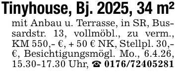 Tinyhouse, Bj. 2025, 34 m²mit Anbau u. Terrasse, in SR, Bussardstr. 13, vollmöbl., zu verm., KM 550,- €, + 50 € NK, Stellpl. 30,- €, Besichtigungsmögl. Mo., 6.4.26, 15.30-17.30 Uhr, _ ***